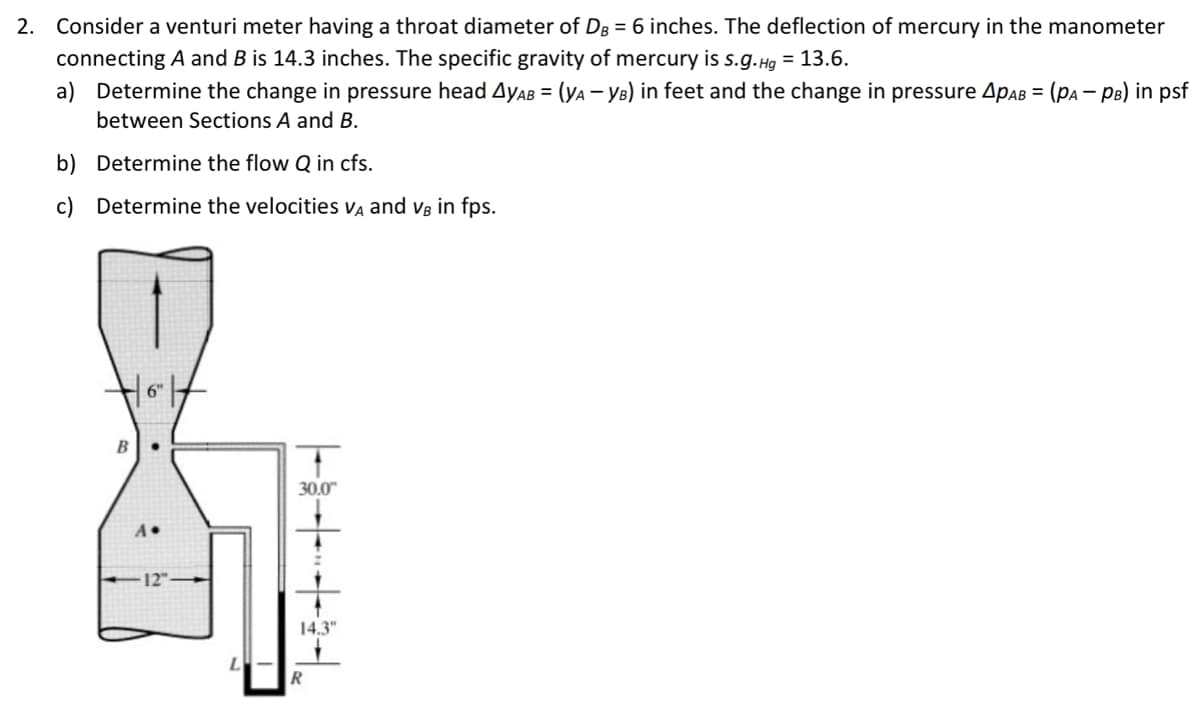 2. Consider a venturi meter having a throat diameter of DB = 6 inches. The deflection of mercury in the manometer
connecting A and B is 14.3 inches. The specific gravity of mercury is s.g.Hg = 13.6.
a) Determine the change in pressure head AyAB = (YA - YB) in feet and the change in pressure APAB = (PA - PB) in psf
between Sections A and B.
b) Determine the flow Q in cfs.
c) Determine the velocities VA and VB in fps.
B
| 6" |
A->
-12"
30.0"
14.3"
R