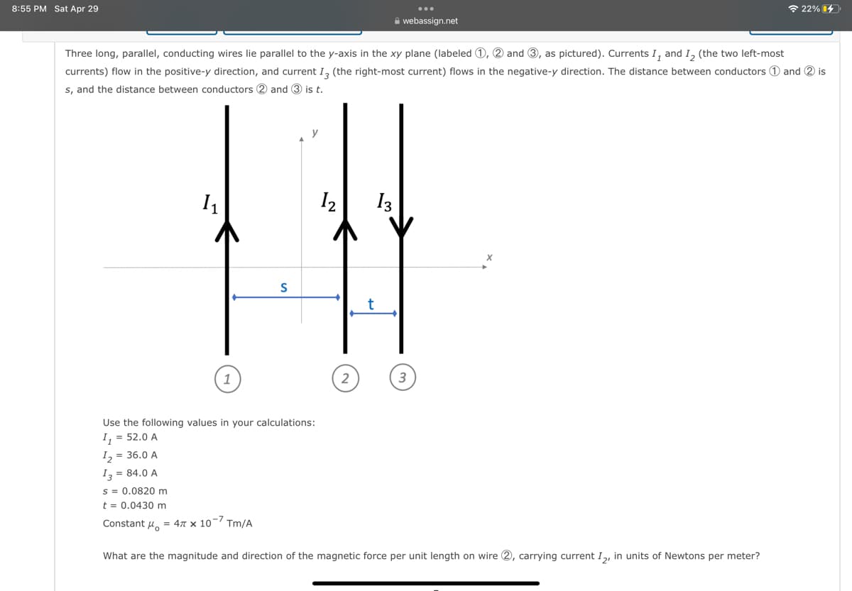 8:55 PM Sat Apr 29
1₁
Three long, parallel, conducting wires lie parallel to the y-axis in the xy plane (labeled 1, 2 and 3, as pictured). Currents I, and I₂ (the two left-most
currents) flow in the positive-y direction, and current I3 (the right-most current) flows in the negative-y direction. The distance between conductors 1 and 2 is
s, and the distance between conductors 2 and 3 is t.
S
y
1₂
t
webassign.net
13
22%
Use the following values in your calculations:
I₁ = 52.0 A
1₂ = 36.0 A
13 = 84.0 A
s = 0.0820 m
t = 0.0430 m
Constant μ = 4 x 10-7 Tm/A
What are the magnitude and direction of the magnetic force per unit length on wire 2, carrying current I2, in units of Newtons per meter?