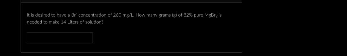 It is desired to have a Br concentration of 260 mg/L. How many grams (g) of 82% pure MgBr₂ is
needed to make 14 Liters of solution?