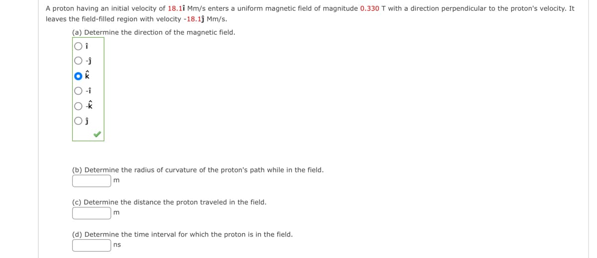 A proton having an initial velocity of 18.11 Mm/s enters uniform magnetic field of magnitude 0.330 T with a direction perpendicular to the proton's velocity. It
leaves the field-filled region with velocity -18.1ĵ Mm/s.
(a) Determine the direction of the magnetic field.
Oi
O -Ĵ
(b) Determine the radius of curvature of the proton's path while in the field.
m
(c) Determine the distance the proton traveled in the field.
m
(d) Determine the time interval for which the proton is in the field.
ns