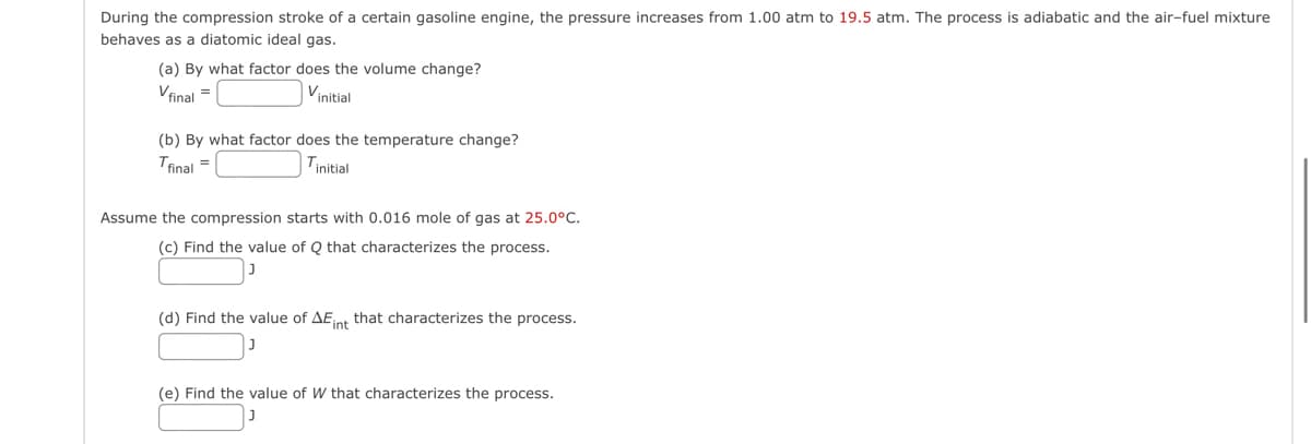 During the compression stroke of a certain gasoline engine, the pressure increases from 1.00 atm to 19.5 atm. The process is adiabatic and the air-fuel mixture
behaves as a diatomic ideal gas.
(a) By what factor does the volume change?
V final =
Vinitial
(b) By what factor does the temperature change?
Tfinal=
Tinitial
Assume the compression starts with 0.016 mole of gas at 25.0°C.
(c) Find the value of Q that characterizes the process.
(d) Find the value of AE int that characterizes the process.
(e) Find the value of W that characterizes the process.