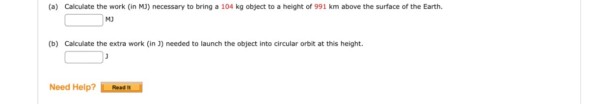 (a) Calculate the work (in MJ) necessary to bring a 104 kg object to a height of 991 km above the surface of the Earth.
MJ
(b) Calculate the extra work (in J) needed to launch the object into circular orbit at this height.
Need Help? Read It