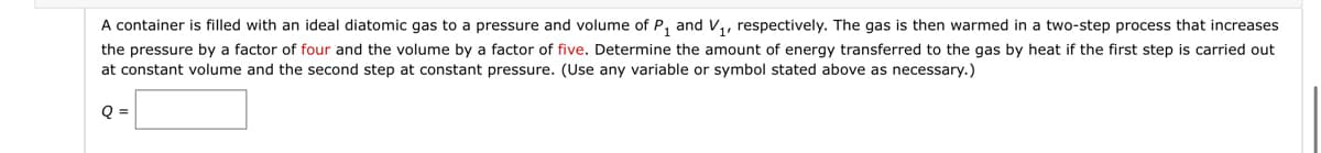 A container is filled with an ideal diatomic gas to a pressure and volume of P₁ and V₁, respectively. The gas is then warmed in a two-step process that increases
the pressure by a factor of four and the volume by a factor of five. Determine the amount of energy transferred to the gas by heat if the first step is carried out
at constant volume and the second step at constant pressure. (Use any variable or symbol stated above as necessary.)
Q =