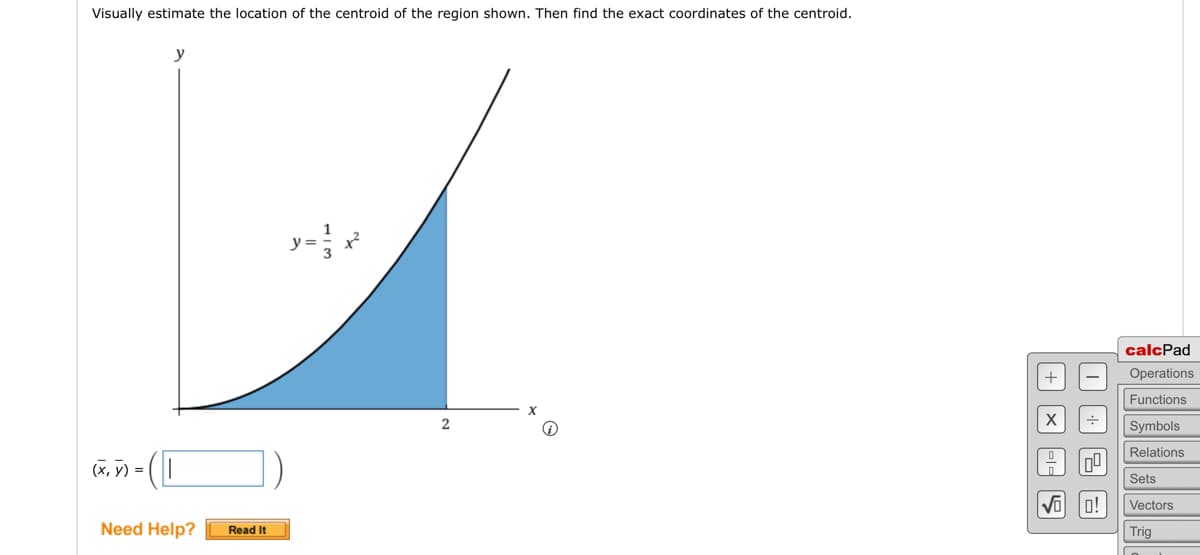 The problem asks you to visually estimate and then find the exact coordinates of the centroid of a shaded region. 

The graph features:
- A coordinate plane with the x-axis and y-axis labeled.
- A curve represented by the equation \( y = \frac{1}{3}x^2 \).
- The shaded region is bounded by the curve, the x-axis, and the vertical line at \( x = 2 \).

To solve the problem, you need to find the centroid \((\bar{x}, \bar{y})\) of the shaded region.

Below the graph, there is a place to enter your answer for \((\bar{x}, \bar{y})\).

There is a "Need Help?" section with a "Read It" button for assistance.

On the right, there's a calcPad tool with buttons for operations, functions, symbols, relations, sets, vectors, trigonometry, and more mathematical tools.