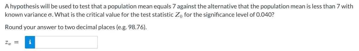 A hypothesis will be used to test that a population mean equals 7 against the alternative that the population mean is less than 7 with
known variance o. What is the critical value for the test statistic Zo for the significance level of 0.040?
Round your answer to two decimal places (e.g. 98.76).
Zα = i