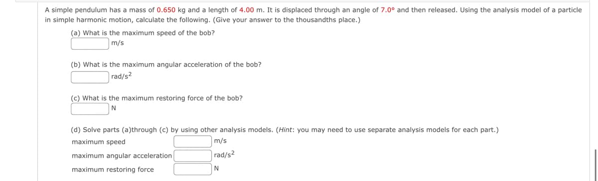 A simple pendulum has a mass of 0.650 kg and a length of 4.00 m. It is displaced through an angle of 7.0° and then released. Using the analysis model of a particle
in simple harmonic motion, calculate the following. (Give your answer to the thousandths place.)
(a) What is the maximum speed of the bob?
m/s
(b) What is the maximum angular acceleration of the bob?
rad/s2
(c) What is the maximum restoring force of the bob?
N
(d) Solve parts (a)through (c) by using other analysis models. (Hint: you may need to use separate analysis models for each part.)
maximum speed
maximum angular acceleration
maximum restoring force
m/s
rad/s2
N