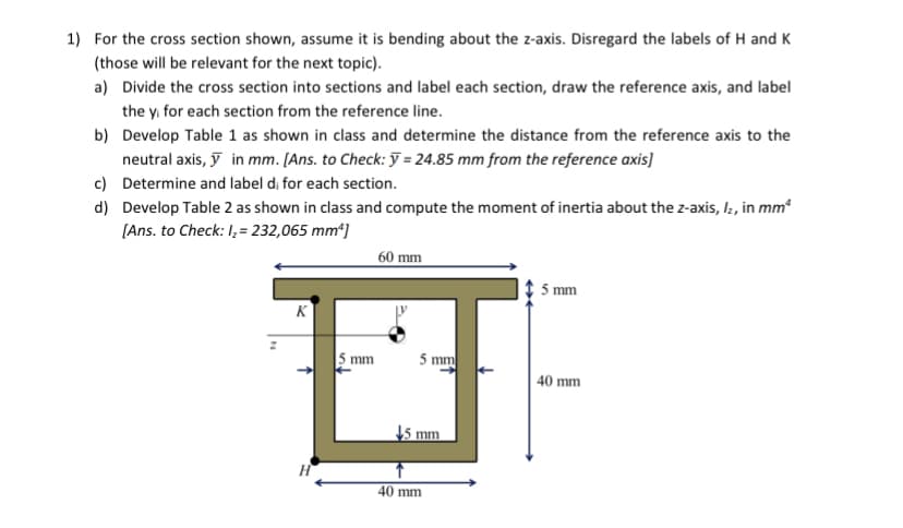 1) For the cross section shown, assume it is bending about the z-axis. Disregard the labels of H and K
(those will be relevant for the next topic).
a) Divide the cross section into sections and label each section, draw the reference axis, and label
the y for each section from the reference line.
b) Develop Table 1 as shown in class and determine the distance from the reference axis to the
neutral axis, y in mm. [Ans. to Check: y = 24.85 mm from the reference axis]
Determine and label di for each section.
c)
d)
Develop Table 2 as shown in class and compute the moment of inertia about the z-axis, Iz, in mm²
[Ans. to Check: I₂ = 232,065 mm²]
K
H
5 mm
60 mm
5 mm
mm
40 mm
5 mm
40 mm