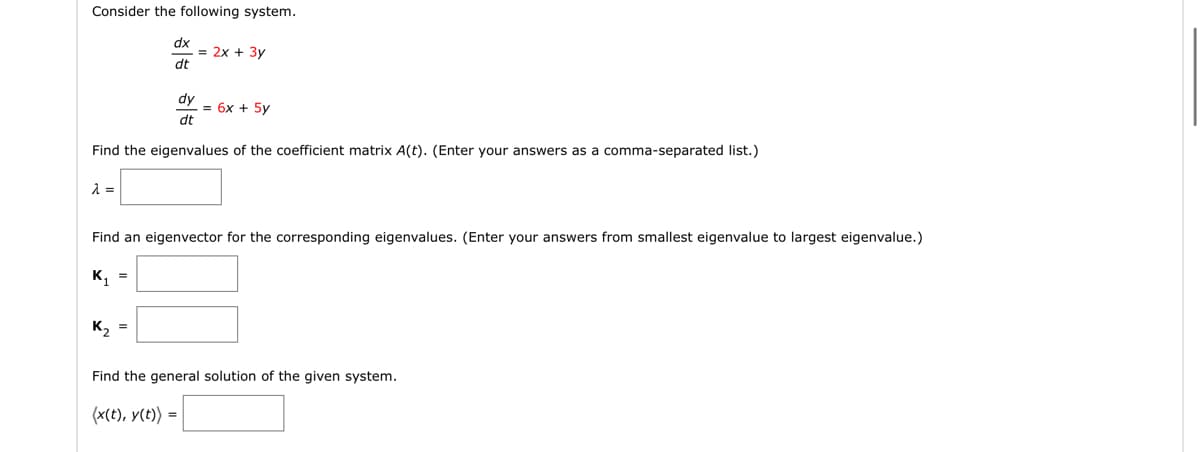 Consider the following system.
λ =
dy
dt
Find the eigenvalues of the coefficient matrix A(t). (Enter your answers as a comma-separated list.)
dx
dt
K₁ =
= 2x + 3y
K₂ =
Find an eigenvector for the corresponding eigenvalues. (Enter your answers from smallest eigenvalue to largest eigenvalue.)
= 6x + 5y
Find the general solution of the given system.
(x(t), y(t)) =