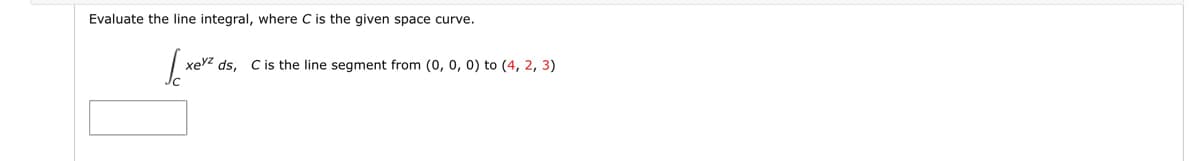 Evaluate the line integral, where C is the given space curve.
xevzds, C is the line segment from (0, 0, 0) to (4, 2, 3)