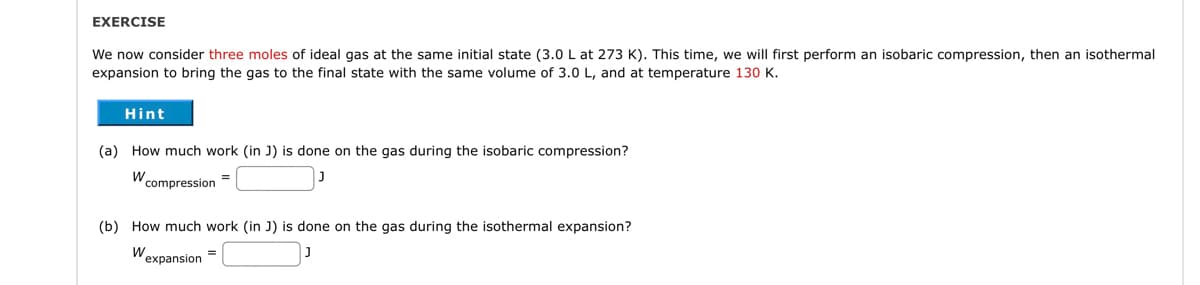 EXERCISE
We now consider three moles of ideal gas at the same initial state (3.0 L at 273 K). This time, we will first perform an isobaric compression, then an isothermal
expansion to bring the gas to the final state with the same volume of 3.0 L, and at temperature 130 K.
Hint
(a) How much work (in J) is done on the gas during the isobaric compression?
W compression
=
(b) How much work (in J) is done on the gas during the isothermal expansion?
W
expansion
=