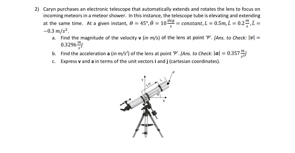 2) Caryn purchases an electronic telescope that automatically extends and rotates the lens to focus on
incoming meteors in a meteor shower. In this instance, the telescope tube is elevating and extending
0.5m, L = 0.2 , L =
deg
at the same time. At a given instant, Ⓒ = 45°, 0 = 10 = constant, L =
S
-0.3 m/s².
a.
Find the magnitude of the velocity v (in m/s) of the lens at point 'P'. [Ans. to Check: |v| =
0.3296
b.
C.
Find the acceleration a (in m/s²) of the lens at point 'P'. [Ans. to Check: |a| = 0.357]
Express v and a in terms of the unit vectors i and j (cartesian coordinates).