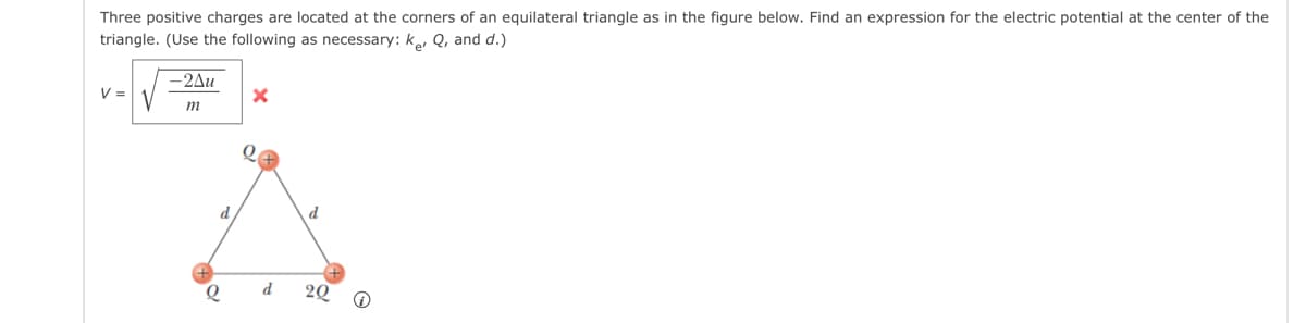 Three positive charges are located at the corners of an equilateral triangle as in the figure below. Find an expression for the electric potential at the center of the
triangle. (Use the following as necessary: ke, Q, and d.)
V =
-2Au
m
d
Q
X
Q
d
d
2Q
@