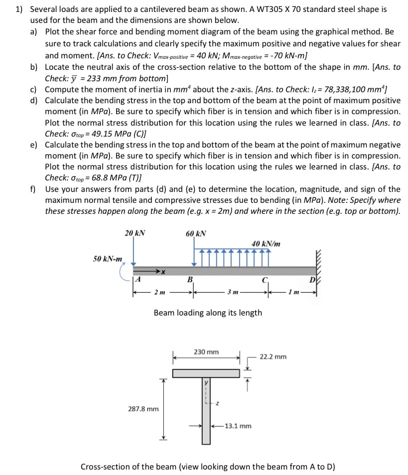 1) Several loads are applied to a cantilevered beam as shown. A WT305 X 70 standard steel shape is
used for the beam and the dimensions are shown below.
a) Plot the shear force and bending moment diagram of the beam using the graphical method. Be
sure to track calculations and clearly specify the maximum positive and negative values for shear
and moment. [Ans. to Check: Vmax-positive = 40 kN; Mmax-negative = -70 kN-m]
b)
Locate the neutral axis of the cross-section relative to the bottom of the shape in mm. [Ans. to
Check: y = 233 mm from bottom]
c)
d)
Compute the moment of inertia in mm* about the z-axis. [Ans. to Check: I₂ = 78,338,100 mm¹]
Calculate the bending stress in the top and bottom of the beam at the point of maximum positive
moment (in MPa). Be sure to specify which fiber is in tension and which fiber is in compression.
Plot the normal stress distribution for this location using the rules we learned in class. [Ans. to
Check: Otop=49.15 MPa (C)]
e) Calculate the bending stress in the top and bottom of the beam at the point of maximum negative
moment (in MPa). Be sure to specify which fiber is in tension and which fiber is in compression.
Plot the normal stress distribution for this location using the rules we learned in class. [Ans. to
Check: 0 top = 68.8 MPa (T)]
f) Use your answers from parts (d) and (e) to determine the location, magnitude, and sign of the
maximum normal tensile and compressive stresses due to bending (in MPa). Note: Specify where
these stresses happen along the beam (e.g. x = 2m) and where in the section (e.g. top or bottom).
50 kN-m
20 kN
2 m
60 kN
287.8 mm
B
Beam loading along its length
230 mm
3 m
1
40 kN/m
-13.1 mm
22.2 mm
1 m.
D
Cross-section of the beam (view looking down the beam from A to D)