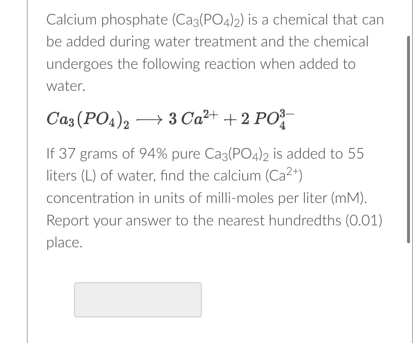 Calcium phosphate (Ca3(PO4)2) is a chemical that can
be added during water treatment and the chemical
undergoes the following reaction when added to
water.
Ca3(PO4)23 Ca²+ + 2 PO³-
If 37 grams of 94% pure Ca3(PO4)2 is added to 55
liters (L) of water, find the calcium (Ca²+)
concentration in units of milli-moles per liter (mM).
Report your answer to the nearest hundredths (0.01)
place.