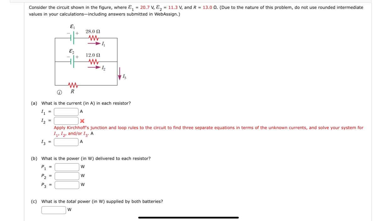 Consider the circuit shown in the figure, where &₁ = 20.7 V, ₂ = 11.3 V, and R = 13.00. (Due to the nature of this problem, do not use rounded intermediate
values in your calculations-including answers submitted in WebAssign.)
&₁
&₂
ww
R
28.0 Ω
www
→
12.0 Ω
W
ww
→½2₂2
Is
℗
(a) What is the current (in A) in each resistor?
1₁ =
A
¹₂ =
X
Apply Kirchhoff's junction and loop rules to the circuit to find three separate equations in terms of the unknown currents, and solve your system for
I1, I2, and/or 13. A
13 =
A
(b) What is the power (in W) delivered to each resistor?
P₁ =
W
P₂ =
W
P3
(c) What is the total power (in W) supplied by both batteries?
W