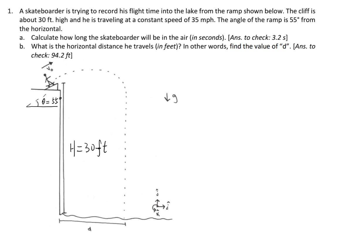 1. A skateboarder is trying to record his flight time into the lake from the ramp shown below. The cliff is
about 30 ft. high and he is traveling at a constant speed of 35 mph. The angle of the ramp is 55° from
the horizontal.
a. Calculate how long the skateboarder will be in the air (in seconds). [Ans. to check: 3.2 s]
b. What is the horizontal distance he travels (in feet)? In other words, find the value of "d". [Ans. to
check: 94.2 ft]
•50=559
H=30ft
19
ت ...