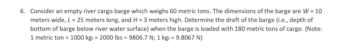 6. Consider an empty river cargo barge which weighs 60 metric tons. The dimensions of the barge are W = 10
meters wide, L = 25 meters long, and H= 3 meters high. Determine the draft of the barge (i.e., depth of
bottom of barge below river water surface) when the barge is loaded with 180 metric tons of cargo. (Note:
1 metric ton = 1000 kgf = 2000 lbs = 9806.7 N; 1 kgf = 9.8067 N)