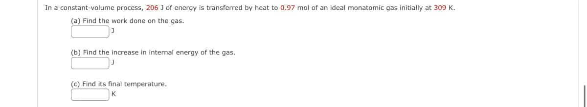 In a constant-volume process, 206 J of energy is transferred by heat to 0.97 mol of an ideal monatomic gas initially at 309 K.
(a) Find the work done on the gas.
(b) Find the increase in internal energy of the gas.
(c) Find its final temperature.