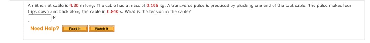 An Ethernet cable is 4.30 m long. The cable has a mass of 0.195 kg. A transverse pulse is produced by plucking one end of the taut cable. The pulse makes four
trips down and back along the cable in 0.840 s. What is the tension in the cable?
N
Need Help?
Read It
Watch It