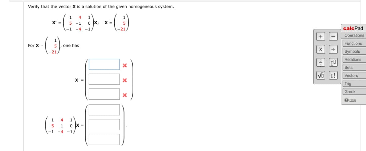 Verify that the vector X is a solution of the given homogeneous system.
1 4
5 -1
-1 -4 -1
X' =
For x-(1) ane
X =
21
5 , one has
X'=
1
4
5 -1 0 X =
-1 -4 -1
1
0X; X =
5
-21
X
x
X
I
+ X
-1-5
0⁰
√00!
calcPad
Operations
Functions
Symbols
Relations
Sets
Vectors
Trig
Greek
Help