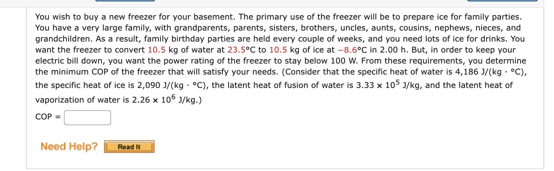 You wish to buy a new freezer for your basement. The primary use of the freezer will be to prepare ice for family parties.
You have a very large family, with grandparents, parents, sisters, brothers, uncles, aunts, cousins, nephews, nieces, and
grandchildren. As a result, family birthday parties are held every couple of weeks, and you need lots of ice for drinks. You
want the freezer to convert 10.5 kg of water at 23.5°C to 10.5 kg of ice at -8.6°C in 2.00 h. But, in order to keep your
electric bill down, you want the power rating of the freezer to stay below 100 W. From these requirements, you determine
the minimum COP of the freezer that will satisfy your needs. (Consider that the specific heat of water is 4,186 J/(kg. °C),
the specific heat of ice is 2,090 J/(kg. °C), the latent heat of fusion of water is 3.33 x 105 J/kg, and the latent heat of
vaporization of water is 2.26 x 106 J/kg.)
COP =
Need Help? Read It