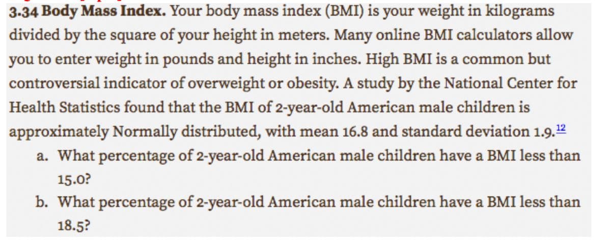 3.34 Body Mass Index. Your body mass index (BMI) is your weight in kilograms
divided by the square of your height in meters. Many online BMI calculators allow
you to enter weight in pounds and height in inches. High BMI is a common but
controversial indicator of overweight or obesity. A study by the National Center for
Health Statistics found that the BMI of 2-year-old American male children is
approximately Normally distributed, with mean 16.8 and standard deviation 1.9.¹2
a. What percentage of 2-year-old American male children have a BMI less than
15.0?
b. What percentage of 2-year-old American male children have a BMI less than
18.5?