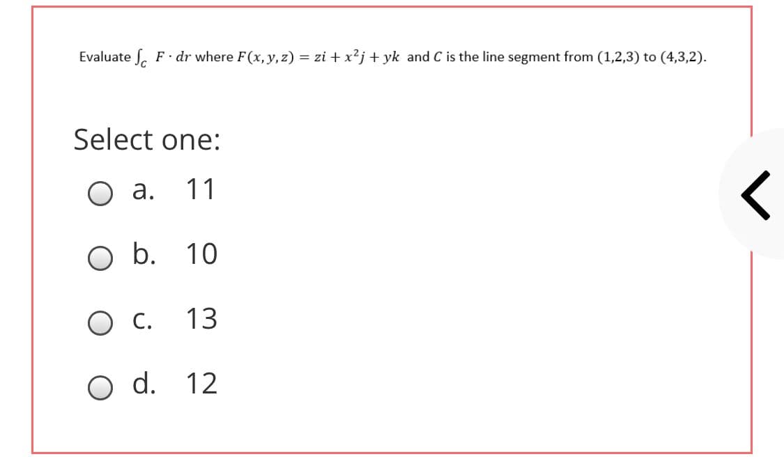 Evaluate . F dr where F(x, y, z) = zi + x?j + yk and C is the line segment from (1,2,3) to (4,3,2).
Select one:
O a.
11
O b. 10
O C.
13
O d. 12
