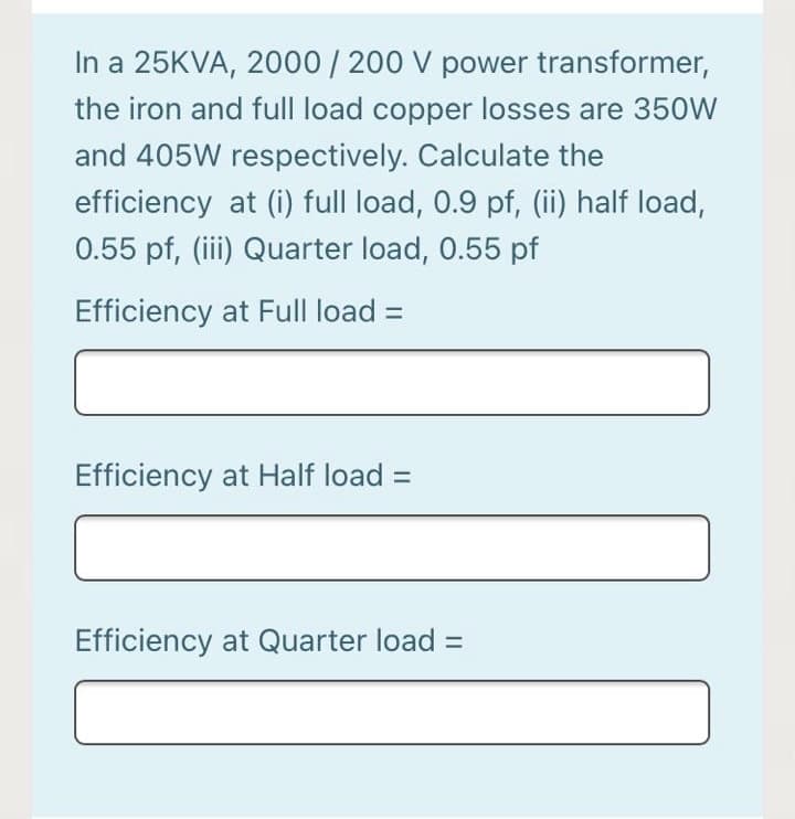 In a 25KVA, 2000/ 200 V power transformer,
the iron and full load copper losses are 350W
and 405W respectively. Calculate the
efficiency at (i) full load, 0.9 pf, (ii) half load,
0.55 pf, (iii) Quarter load, 0.55 pf
Efficiency at Full load =
Efficiency at Half load =
Efficiency at Quarter load =
