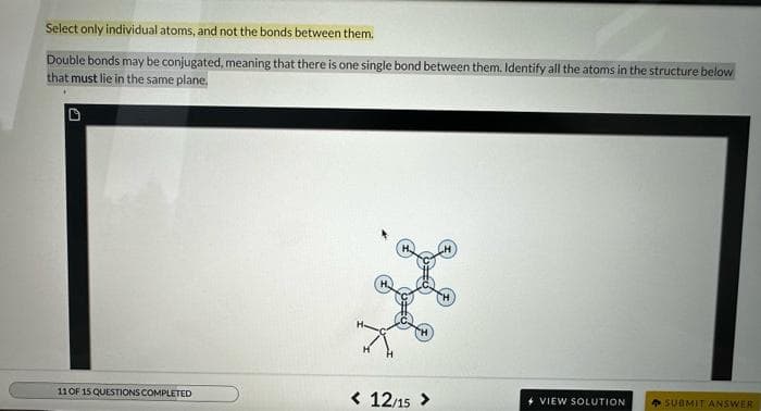 Select only individual atoms, and not the bonds between them.
Double bonds may be conjugated, meaning that there is one single bond between them. Identify all the atoms in the structure below
that must lie in the same plane.
11 OF 15 QUESTIONS COMPLETED
< 12/15 >
4 VIEW SOLUTION
SUBMIT ANSWER