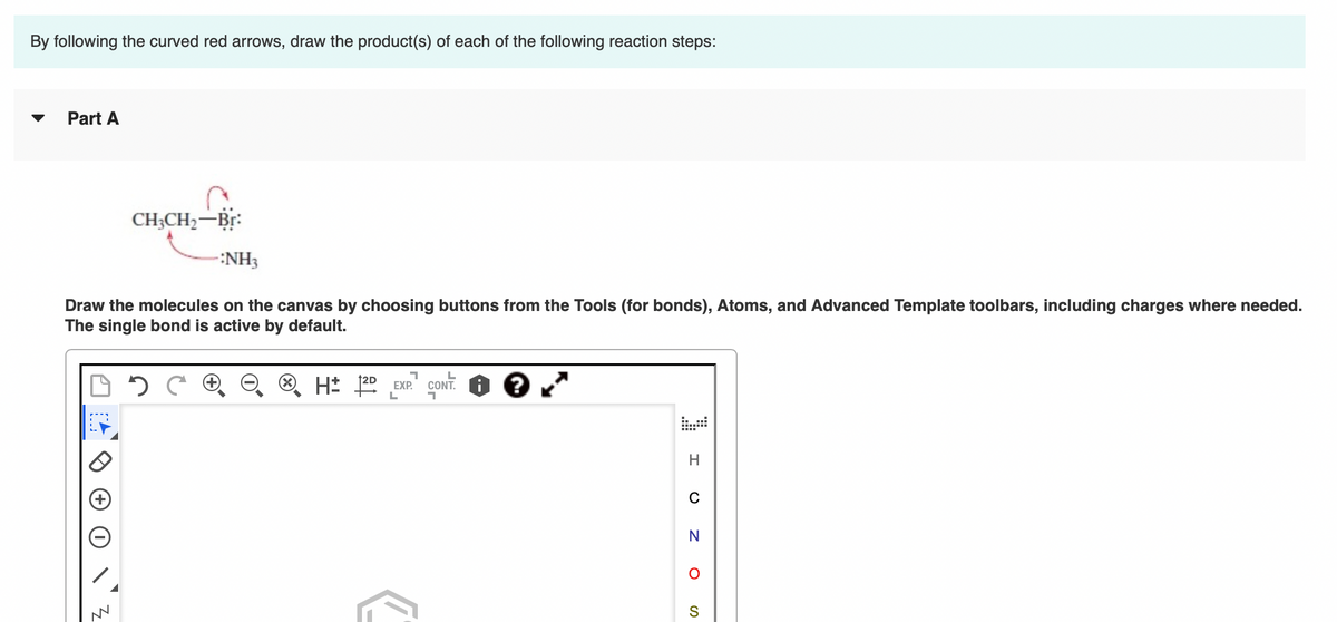 By following the curved red arrows, draw the product(s) of each of the following reaction steps:
▼ Part A
CH3CH₂-Br:
-:NH3
Draw the molecules on the canvas by choosing buttons from the Tools (for bonds), Atoms, and Advanced Template toolbars, including charges where needed.
The single bond is active by default.
M
C
7
H± 1²D EXP.
L
L
CONT.
7
?
H
C
N
O
S