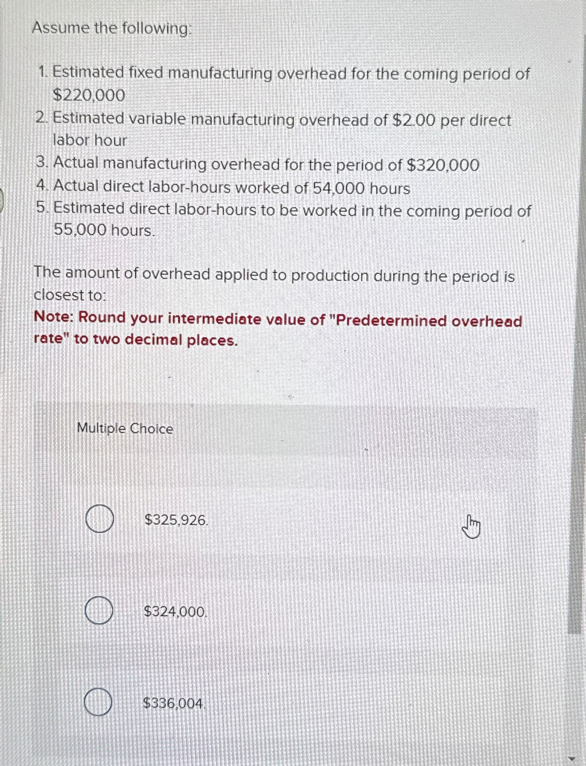 Assume the following:
1. Estimated fixed manufacturing overhead for the coming period of
$220,000
2. Estimated variable manufacturing overhead of $2.00 per direct
labor hour
3. Actual manufacturing overhead for the period of $320,000
4. Actual direct labor-hours worked of 54,000 hours
5. Estimated direct labor-hours to be worked in the coming period of
55,000 hours.
The amount of overhead applied to production during the period is
closest to:
Note: Round your intermediate value of "Predetermined overhead
rate" to two decimal places.
Multiple Choice
$325,926.
$324,000.
$336,004.