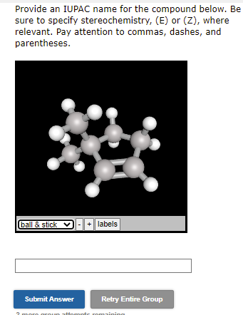 Provide an IUPAC name for the compound below. Be
sure to specify stereochemistry, (E) or (Z), where
relevant. Pay attention to commas, dashes, and
parentheses.
ball & stick ✔
Submit Answer
I
+ labels
unt
Retry Entire Group