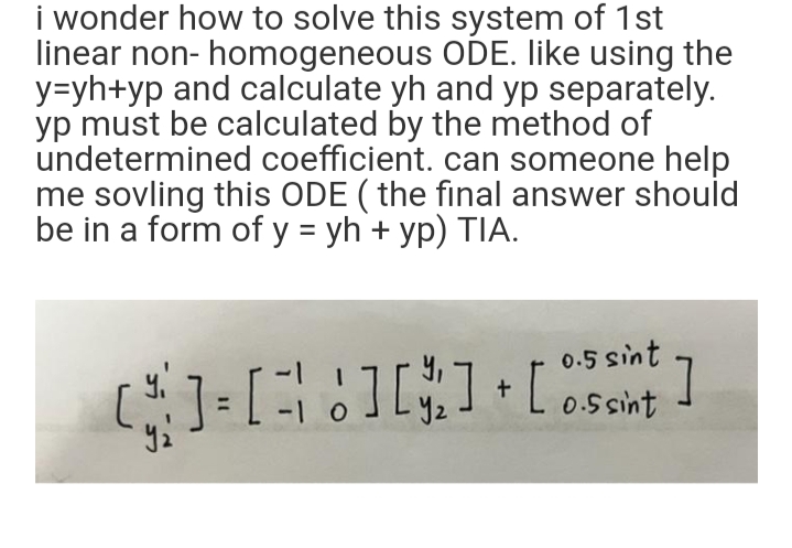 i wonder how to solve this system of 1st
linear non- homogeneous ODE. like using the
y=yh+yp and calculate yh and yp separately.
yp must be calculated by the method of
undetermined coefficient. can someone help
me sovling this ODE (the final answer should
be in a form of y = yh + yp) TIA.
0.5 sint
[]=[][]+[]}]
-1
0.5 sint