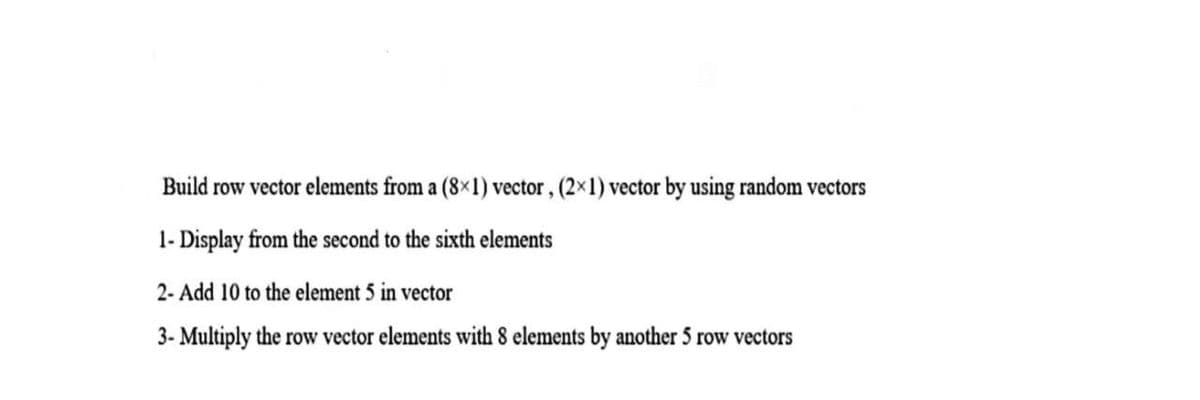 Build row vector elements from a (8×1) vector, (2×1) vector by using random vectors
1- Display from the second to the sixth elements
2- Add 10 to the element 5 in vector
3- Multiply the row vector elements with 8 elements by another 5 row vectors