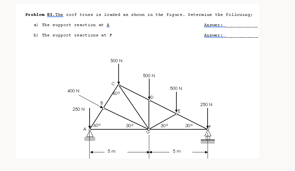 Problem 01. The roof truss is loaded as shown in the figure. Determine the following;
a) The support reaction at A
Answer:
b) The support reactions at F
Answer:
500 N
500 N
500 N
400 N
600
250 N
250 N
'E
60°
A
30°
30°
30°
5 m
5 m
