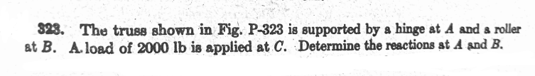323. The truss shown in Fig. P-323 is supported by a hinge at A and a roller
at B. A.load of 2000 lb is applied at C. Determine the reactions st A and B.
