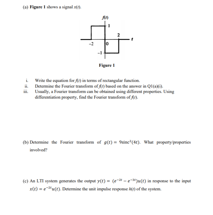 (a) Figure 1 shows a signal x(t).
At)
2
-2
Figure 1
i. Write the equation for f(t) in terms of rectangular function.
ii.
Determine the Fourier transform of ft) based on the answer in Q1(a)(i).
Usually, a Fourier transform can be obtained using different properties. Using
differentiation property, find the Fourier transform of flt).
(b) Determine the Fourier transform of g(t) = 9sinc²(4t). What property/properties
involved?
(c) An LTI system generates the output y(t) = (e-2t – e-3t)u(t) in response to the input
x(t) = e-2ªu(t). Determine the unit impulse response h(1) of the system.
