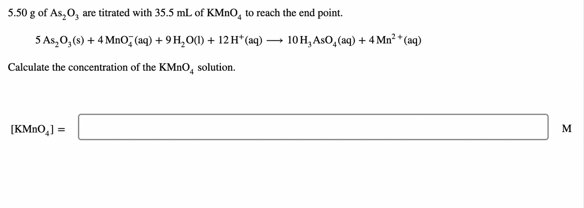 5.50 g of As, O, are titrated with 35.5 mL of KMNO, to reach the end point.
5 As, 0, (s) + 4 MnO, (aq) + 9 H,O(1) + 12 H* (aq)
10 H,AsO, (aq) + 4 Mn² + (aq)
Calculate the concentration of the KMNO, solution.
[KMnO,] =
M
