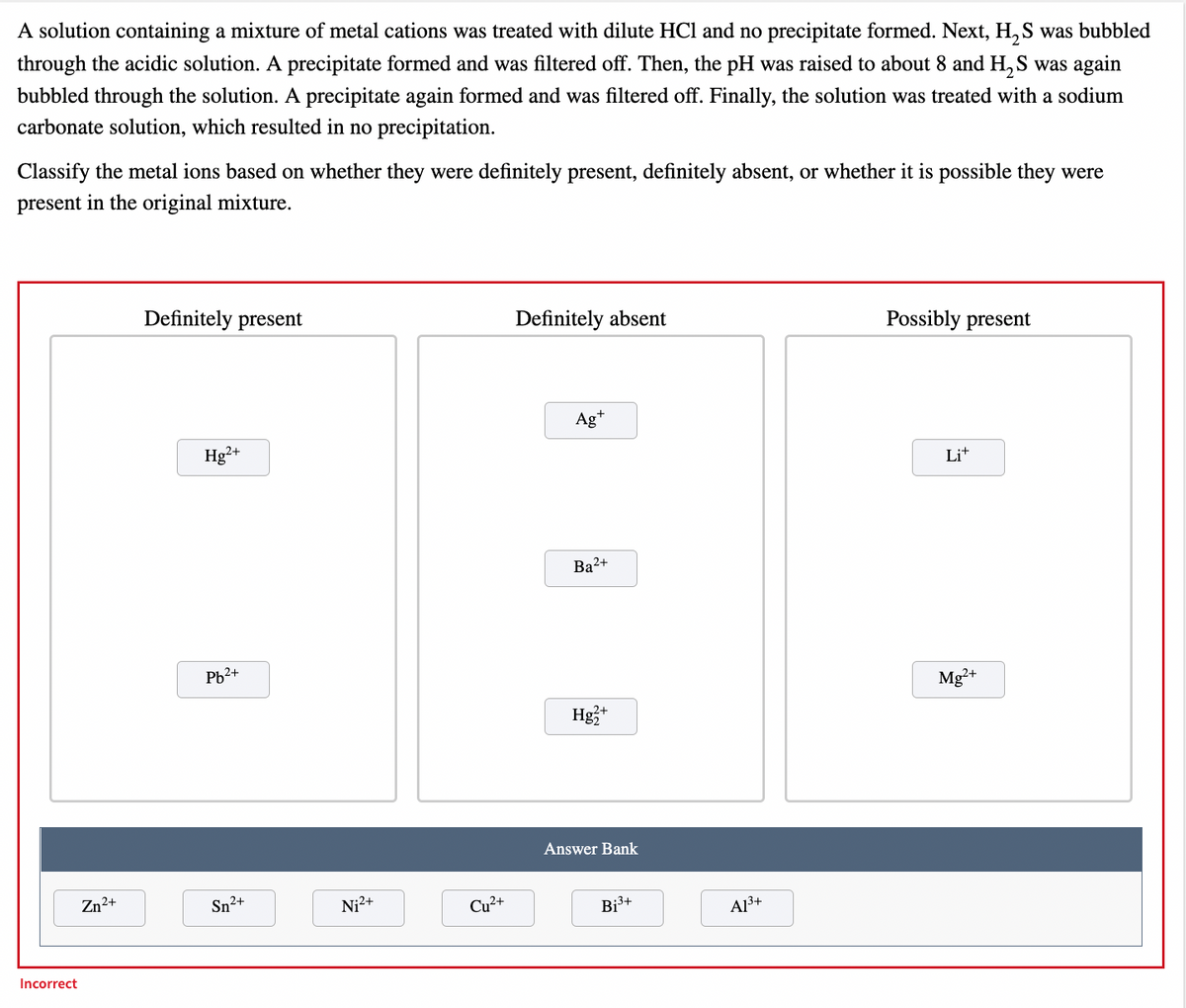 A solution containing a mixture of metal cations was treated with dilute HCl and no precipitate formed. Next, H, S was bubbled
through the acidic solution. A precipitate formed and was filtered off. Then, the pH was raised to about 8 and H, S was again
bubbled through the solution. A precipitate again formed and was filtered off. Finally, the solution was treated with a sodium
carbonate solution, which resulted in no precipitation.
Classify the metal ions based on whether they were definitely present, definitely absent, or whether it is possible they were
present in the original mixture.
Definitely present
Definitely absent
Possibly present
Ag*
Hg²+
Lit
Ba²+
Pb2+
Mg²+
Hg3*
2+
Answer Bank
Zn2+
Sn2+
Ni2+
Cu2+
Bi3+
A13+
Incorrect

