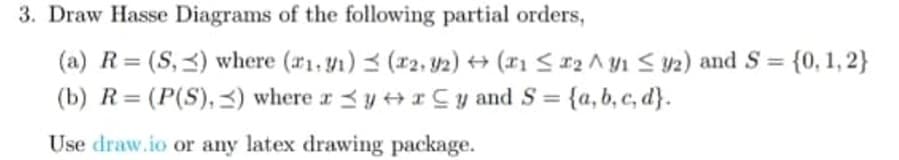 = {0,1,2}
3. Draw Hasse Diagrams of the following partial orders,
=
(a) R (S,) where (1.1)(x2, y2) (1 ≤2 ^y1 y2) and S =
(b) R= (P(S),) where xyCy and S = {a, b, c, d}.
Use draw.io or any latex drawing package.