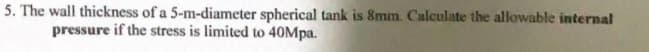 5. The wall thickness of a 5-m-diameter spherical tank is 8mm. Calculate the allowable internal
pressure if the stress is limited to 40Mpa.
