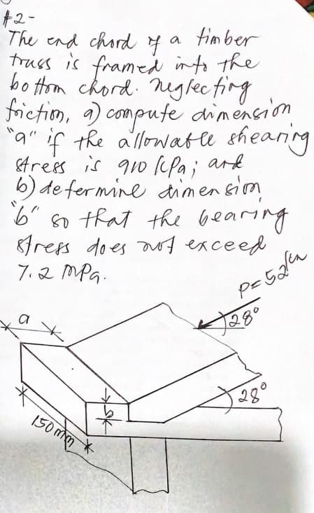 +2-
The end chord 4
truss is framed into the
bo trm chord. nglecfing
frietiom, a) compufe dimencion
"a" if the allowatle sheaning
&trees is qo (fa; ark
b) de fermine dimensim
6" n that the bearing
8fress does aof exceed
7.2 MPG.
a fim ber
a
1280
28°
150 mm
