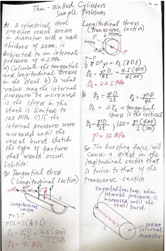 Thin - Walled Cylinders
Sam ple Pablems
- A cylindrical steel
pressure vesel 400 mm
r diameter with a wall
thickness f 20mm, is
Longitudinal strees
Ctransueree, seetion)
P.
Jomm
Gubjected to an internal
préssare 4 4.5 MA.
) Calculati the fangential Ź Ħ D²p= 0r CODE)
ard longitudinal tresses
in the Heel. 6) To what
value
- P
- 4.5(400
4(20)
the internal
may
preesure be increated ļ O7=B0 7-D
is the strees in the
8teel is imited to
Ot =
20e> tangen tial
stress is he critical
佐 20= PC4r0)
P= 12 MPa
ç The bursting force will
/20 MPa. c)If the
interral
pressure were
mcreased untl the
vessel burst, skeetch
the type 4 fracture
that would' occur.
Solution:
/ongitudinal section that
the
g Tangen tial etres
C Longi tndninal sectim) transverse sectión
is turice to that
Expected fracture when
inferral pressure is
mcreased' until the
vessel burrt,
20
Longituainal
section
た27
POL= 2 CH tL)
4.5(400)
2 C20)
0t- 45 mP.
400 mm
internal
chameter
