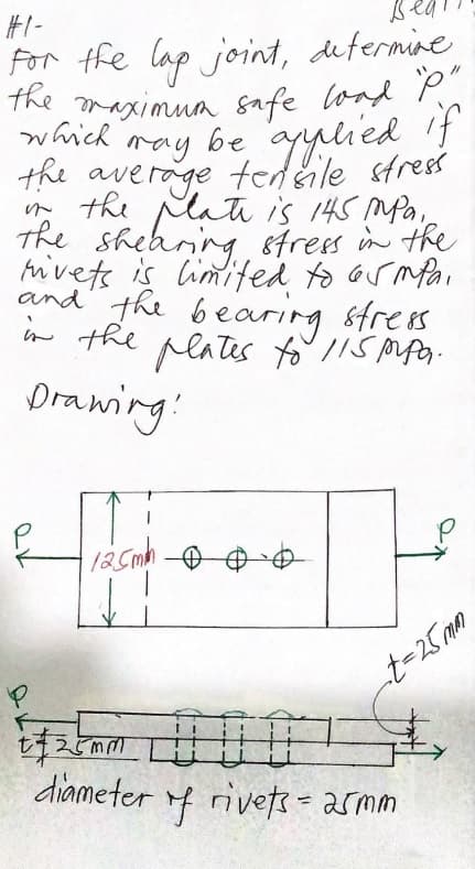 #I-
For the lap joint, dutermine
the
The maximua safe lond P"
be ayulied
which
ray be
the average tedeile stress
n the Mati is 145 mfa,
The sheaning strees in the
hivets is limited to ormPai
and the bearing strees
w the peates to lls Mpo-
Drawing!
diameter f rivets = armm
