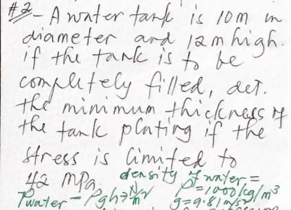 3-A water tank
diameter ard 1am high.
if the tark is to be
is 10m in
completely filled, det.
the mini mun thickness 4
the tamk plating if the
SHress is imited to
ya mPa,
Twater
density wayer,=
