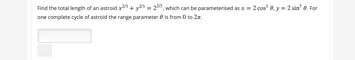 Find the total length of an astroid x2/3 + y2/3 = 22/3, which can be parameterised as x = 2 cos 0, y = 2 sin 0. For
one complete cycle of astroid the range parameter 0 is from 0 to 2r.
