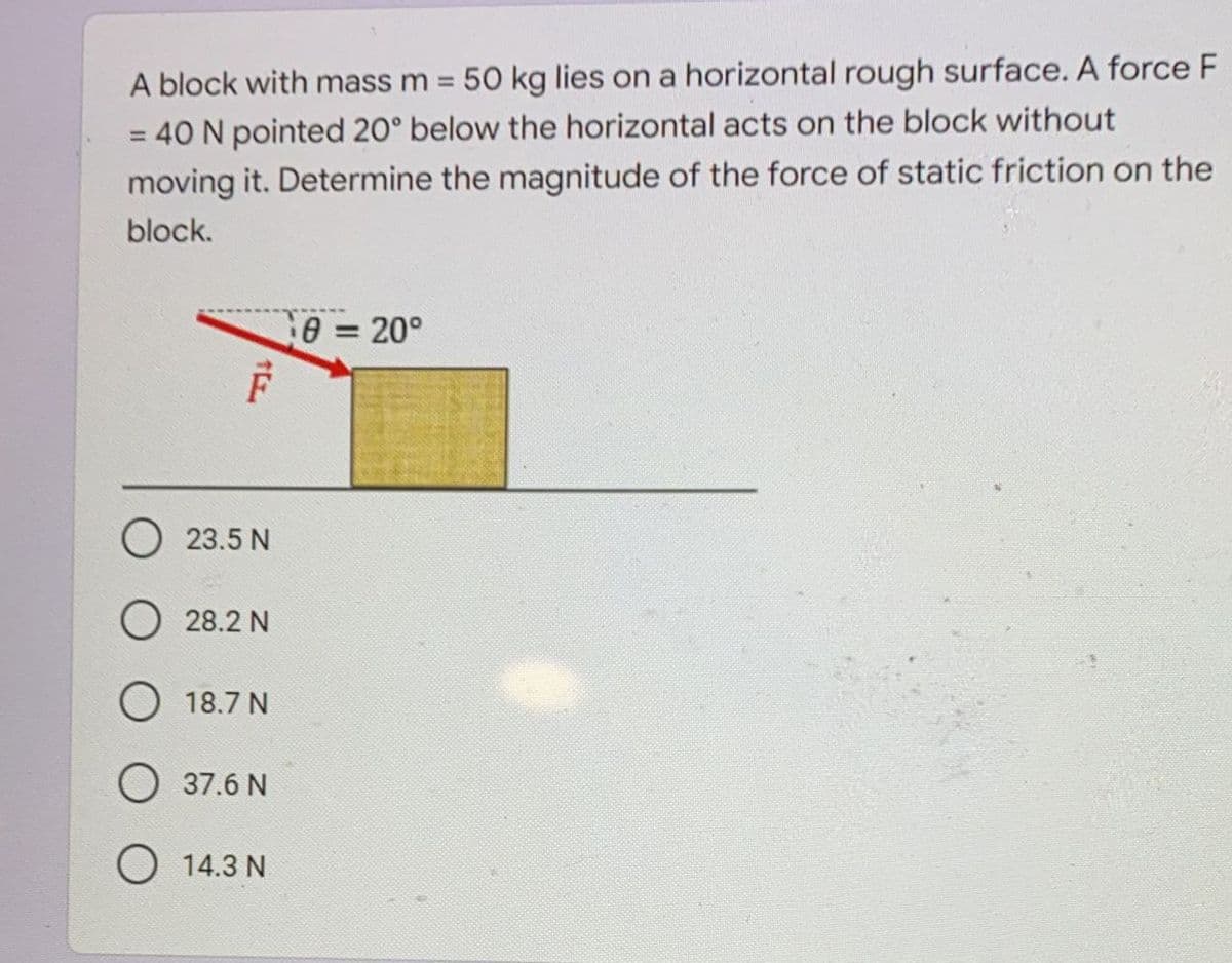 A block with mass m 50 kg lies on a horizontal rough surface. A force F
= 40 N pointed 20° below the horizontal acts on the block without
%3D
%3D
moving it. Determine the magnitude of the force of static friction on the
block.
0= 20°
%3D
O 23.5 N
O 28.2 N
O 18.7 N
O 37.6 N
O 14.3 N
