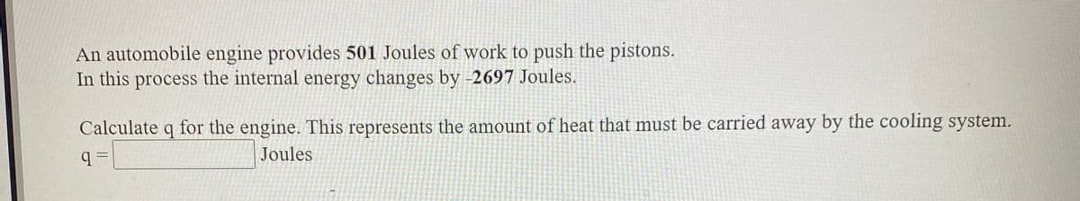 An automobile engine provides 501 Joules of work to push the pistons.
In this process the internal energy changes by -2697 Joules.
Calculate q for the engine. This represents the amount of heat that must be carried away by the cooling system.
Joules
%3D
