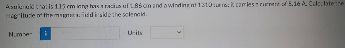 A solenoid that is 115 cm long has a radius of 1.86 cm and a winding of 1310 turns; it carries a current of 5.16 A. Calculate the
magnitude of the magnetic field inside the solenoid.
Number
Units