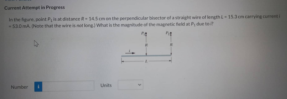 Current Attempt in Progress
In the figure, point P₁ is at distance R = 14.5 cm on the perpendicular bisector of a straight wire of length L = 15.3 cm carrying current i
= 53.0 mA. (Note that the wire is not long.) What is the magnitude of the magnetic field at P₁ due to i?
P₂t
Number
2
Units
R
R